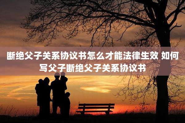 断绝父子关系协议书怎么才能法律生效 如何写父子断绝父子关系协议书
