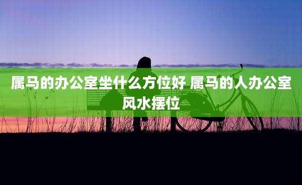 属马的办公室坐什么方位好 属马的人办公室风水摆位