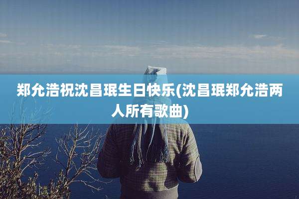 郑允浩祝沈昌珉生日快乐(沈昌珉郑允浩两人所有歌曲)