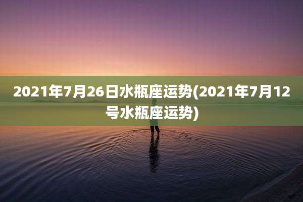 2021年7月26日水瓶座运势(2021年7月12号水瓶座运势)