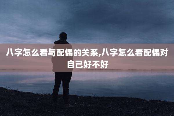 八字怎么看与配偶的关系,八字怎么看配偶对自己好不好