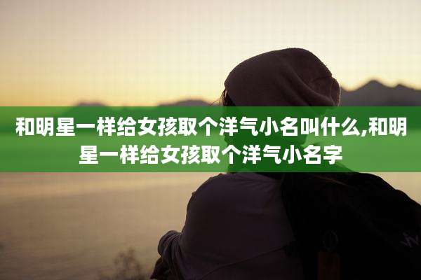 和明星一样给女孩取个洋气小名叫什么,和明星一样给女孩取个洋气小名字