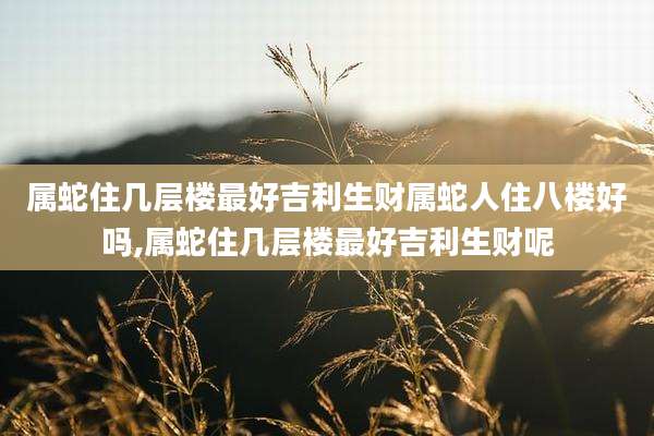 属蛇住几层楼最好吉利生财属蛇人住八楼好吗,属蛇住几层楼最好吉利生财呢