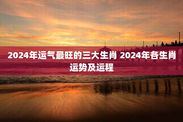 2024年运气最旺的三大生肖 2024年各生肖运势及运程