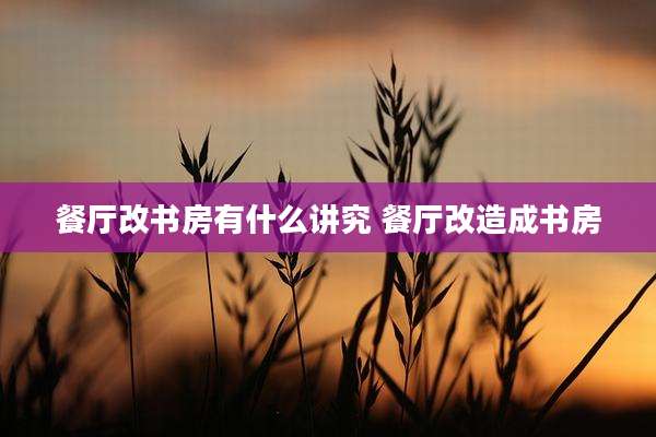 餐厅改书房有什么讲究 餐厅改造成书房