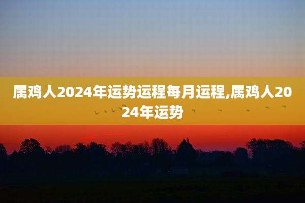 属鸡人2024年运势运程每月运程,属鸡人2024年运势