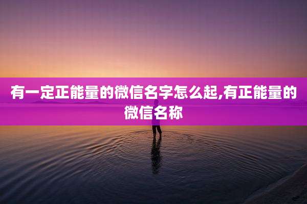 有一定正能量的微信名字怎么起,有正能量的微信名称