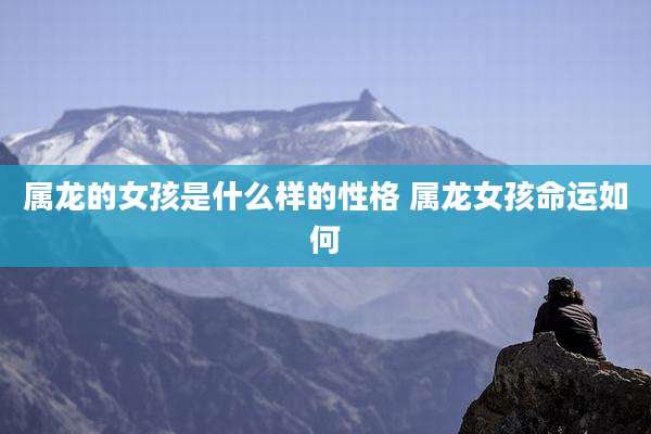 属龙的女孩是什么样的性格 属龙女孩命运如何