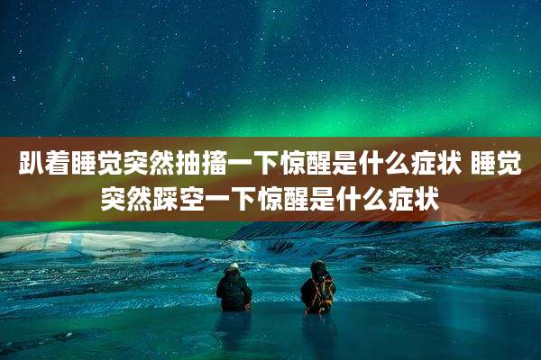 趴着睡觉突然抽搐一下惊醒是什么症状 睡觉突然踩空一下惊醒是什么症状
