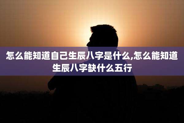 怎么能知道自己生辰八字是什么,怎么能知道生辰八字缺什么五行