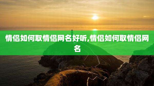 情侣如何取情侣网名好听,情侣如何取情侣网名