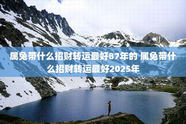 属兔带什么招财转运最好87年的 属兔带什么招财转运最好2025年