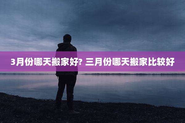 3月份哪天搬家好? 三月份哪天搬家比较好
