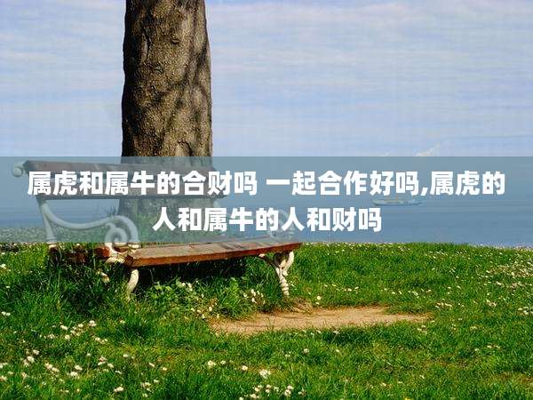 属虎和属牛的合财吗 一起合作好吗,属虎的人和属牛的人和财吗