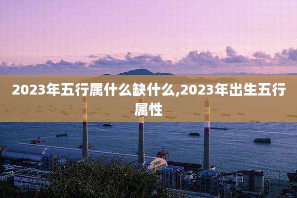 2023年五行属什么缺什么,2023年出生五行属性