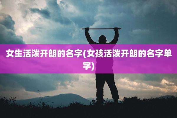 女生活泼开朗的名字(女孩活泼开朗的名字单字)