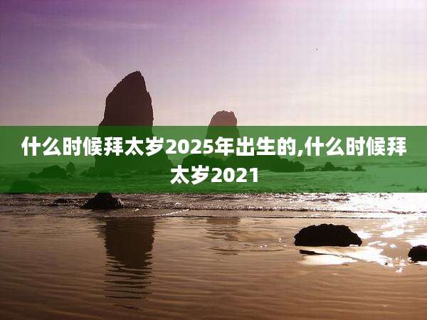 什么时候拜太岁2025年出生的,什么时候拜太岁2021