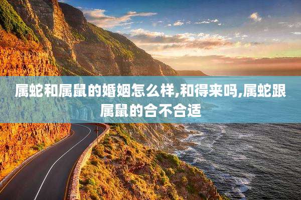 属蛇和属鼠的婚姻怎么样,和得来吗,属蛇跟属鼠的合不合适