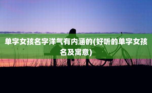 单字女孩名字洋气有内涵的(好听的单字女孩名及寓意)