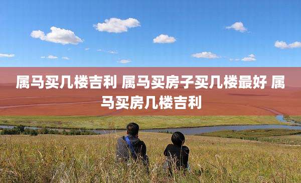 属马买几楼吉利 属马买房子买几楼最好 属马买房几楼吉利