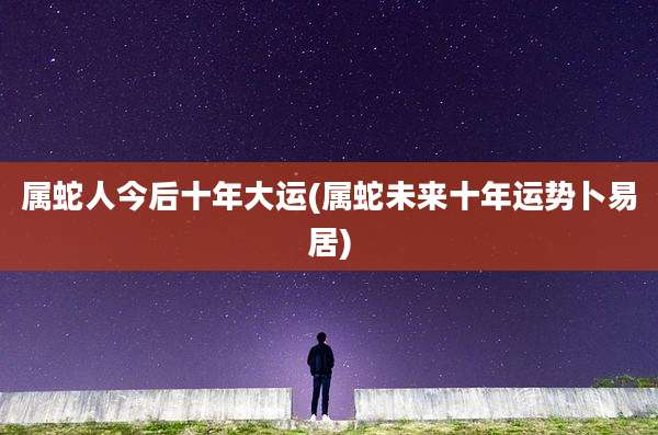 属蛇人今后十年大运(属蛇未来十年运势卜易居)
