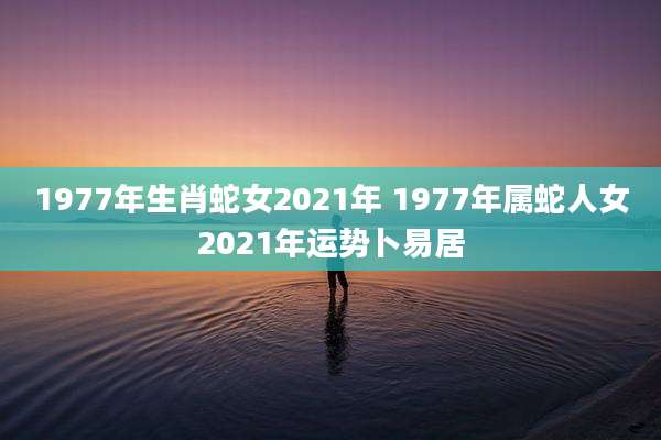 1977年生肖蛇女2021年 1977年属蛇人女2021年运势卜易居