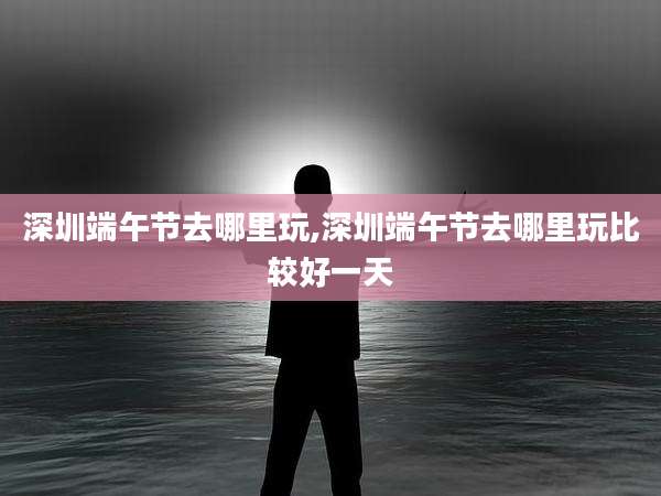 深圳端午节去哪里玩,深圳端午节去哪里玩比较好一天