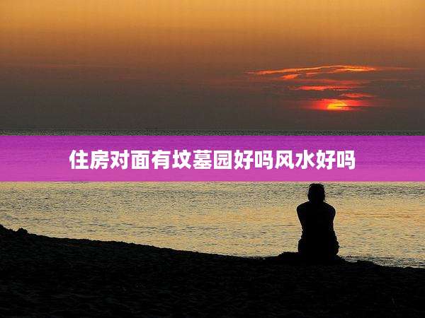 住房对面有坟墓园好吗风水好吗