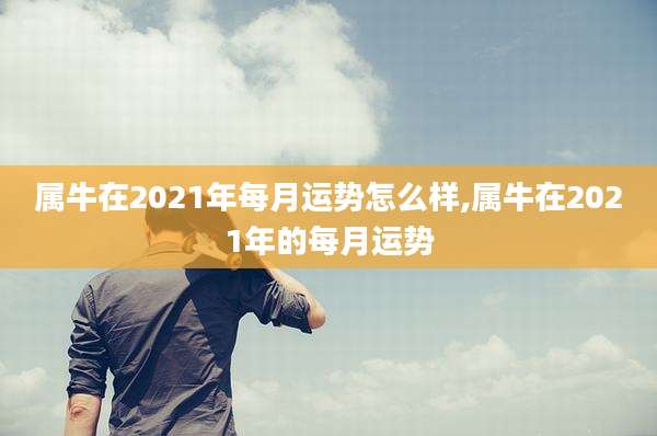 属牛在2021年每月运势怎么样,属牛在2021年的每月运势