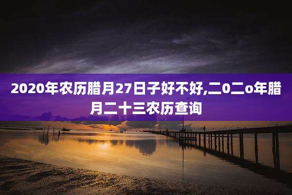 2020年农历腊月27日子好不好,二0二o年腊月二十三农历查询