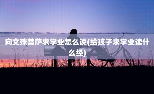 向文殊菩萨求学业怎么说(给孩子求学业读什么经)