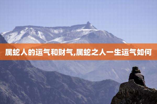 属蛇人的运气和财气,属蛇之人一生运气如何
