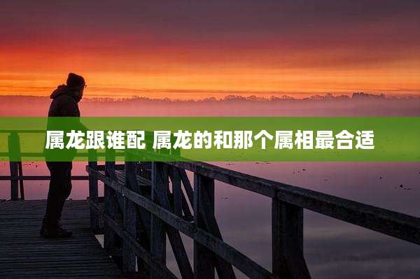 属龙跟谁配 属龙的和那个属相最合适