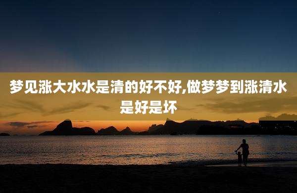 梦见涨大水水是清的好不好,做梦梦到涨清水是好是坏
