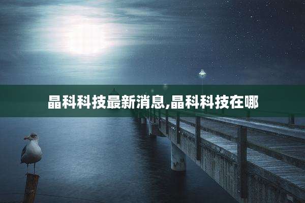 晶科科技最新消息,晶科科技在哪