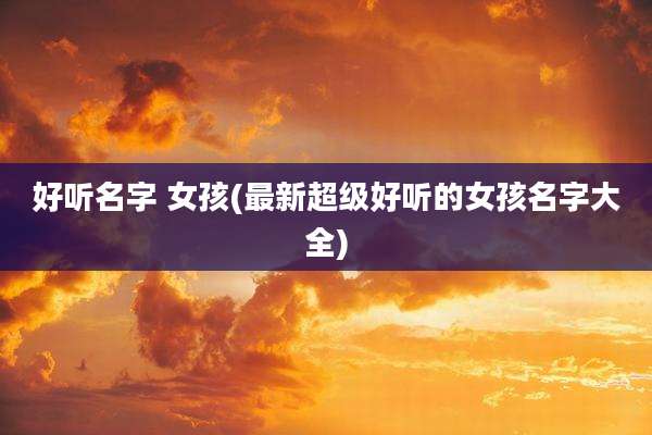 好听名字 女孩(最新超级好听的女孩名字大全)