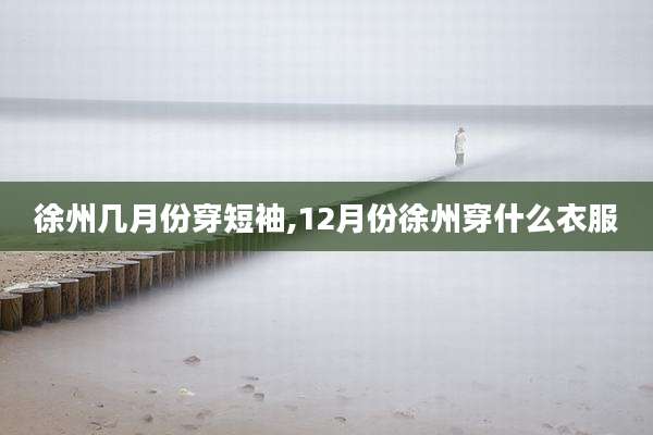 徐州几月份穿短袖,12月份徐州穿什么衣服
