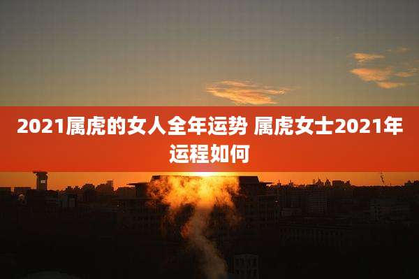 2021属虎的女人全年运势 属虎女士2021年运程如何