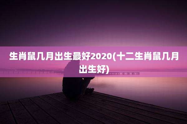 生肖鼠几月出生最好2020(十二生肖鼠几月出生好)