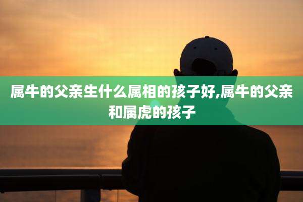 属牛的父亲生什么属相的孩子好,属牛的父亲和属虎的孩子