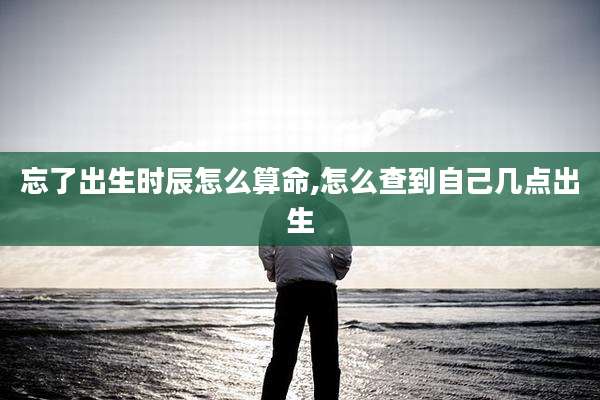 忘了出生时辰怎么算命,怎么查到自己几点出生