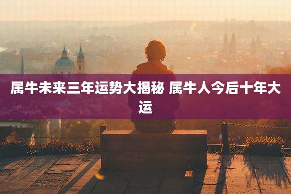 属牛未来三年运势大揭秘 属牛人今后十年大运