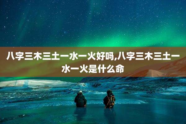 八字三木三土一水一火好吗,八字三木三土一水一火是什么命