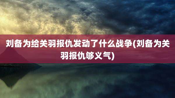 刘备为给关羽报仇发动了什么战争(刘备为关羽报仇够义气)