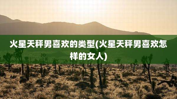 火星天秤男喜欢的类型(火星天秤男喜欢怎样的女人)