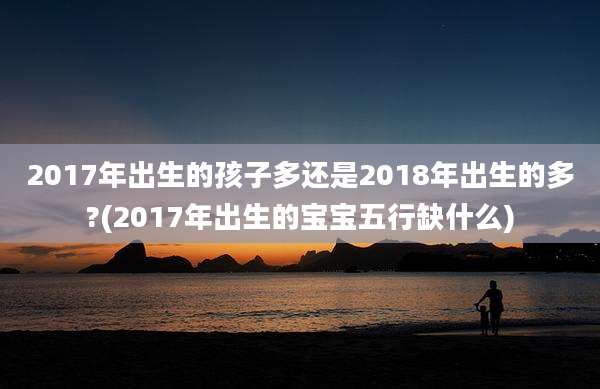 2017年出生的孩子多还是2018年出生的多?(2017年出生的宝宝五行缺什么)