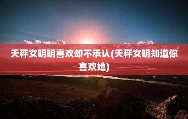 天秤女明明喜欢却不承认(天秤女明知道你喜欢她)