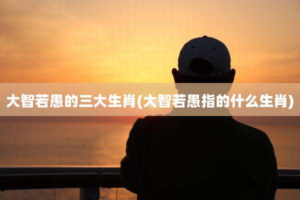 大智若愚的三大生肖(大智若愚指的什么生肖)
