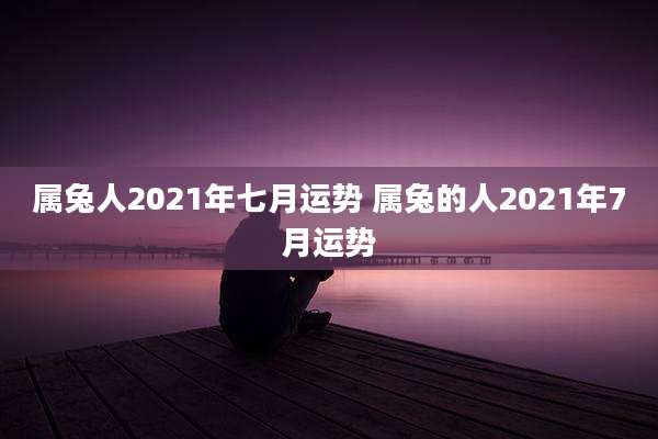 属兔人2021年七月运势 属兔的人2021年7月运势