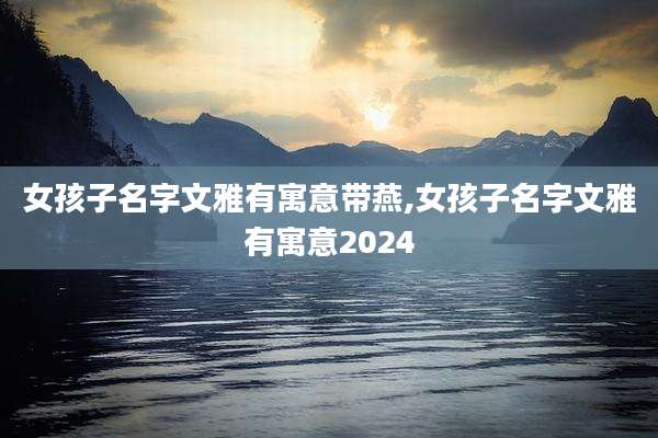 女孩子名字文雅有寓意带燕,女孩子名字文雅有寓意2024